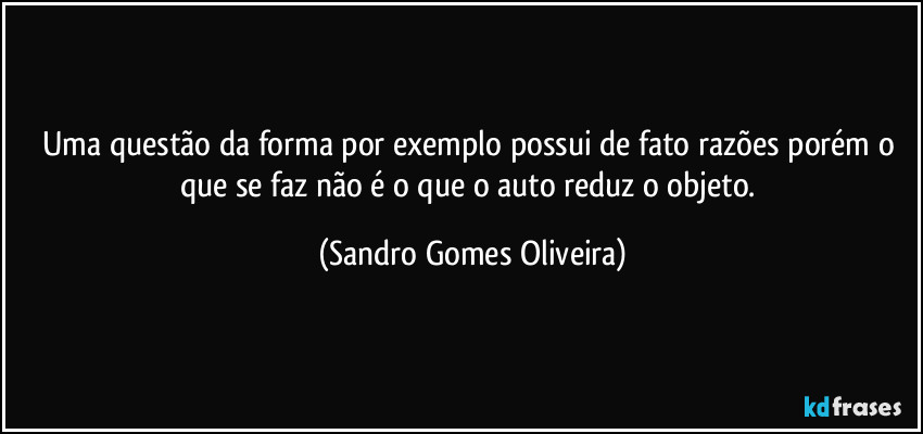 Uma questão da forma por exemplo possui de fato razões porém o que se faz não é o que o auto reduz o objeto. (Sandro Gomes Oliveira)