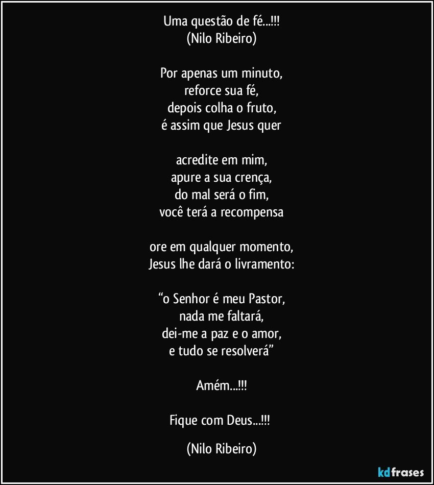 Uma questão de fé...!!!
(Nilo Ribeiro)

Por apenas um minuto,
reforce sua fé,
depois colha o fruto,
é assim que Jesus quer

acredite em mim,
apure a sua crença,
do mal será o fim,
você terá a recompensa

ore em qualquer momento,
Jesus lhe dará o livramento:

“o Senhor é meu Pastor,
nada me faltará,
dei-me a paz e o amor,
e tudo se resolverá”

Amém...!!!

Fique com Deus...!!! (Nilo Ribeiro)