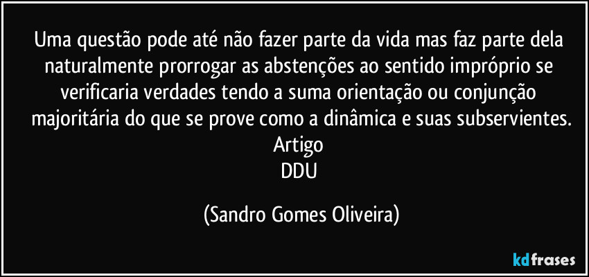 Uma questão pode até não fazer parte da vida mas faz parte dela naturalmente prorrogar as abstenções ao sentido impróprio se verificaria verdades tendo a suma orientação ou conjunção majoritária do que se prove como a dinâmica e suas subservientes.
Artigo 
DDU (Sandro Gomes Oliveira)