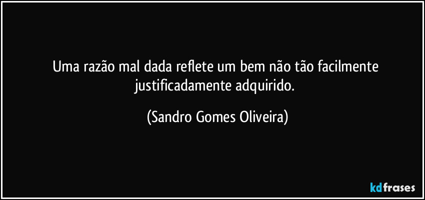 Uma razão mal dada reflete um bem não tão facilmente justificadamente adquirido. (Sandro Gomes Oliveira)