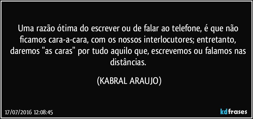 Uma razão ótima do escrever ou de falar ao telefone, é que não ficamos cara-a-cara, com os nossos interlocutores; entretanto, daremos "as caras" por tudo aquilo que, escrevemos ou falamos nas distâncias. (KABRAL ARAUJO)