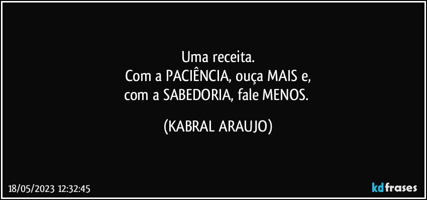 Uma receita.
Com a PACIÊNCIA, ouça MAIS e,
com a SABEDORIA, fale MENOS. (KABRAL ARAUJO)