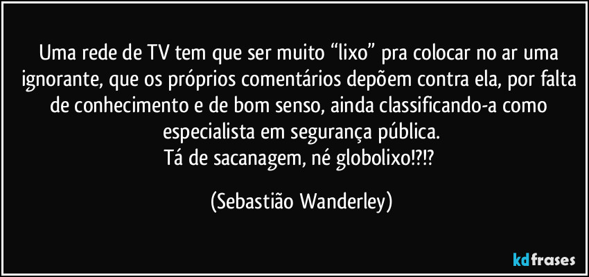 Uma rede de TV tem que ser muito “lixo” pra colocar no ar uma ignorante, que os próprios comentários depõem contra ela, por falta de conhecimento e de bom senso, ainda classificando-a como especialista em segurança pública.
Tá de sacanagem, né globolixo!?!? (Sebastião Wanderley)