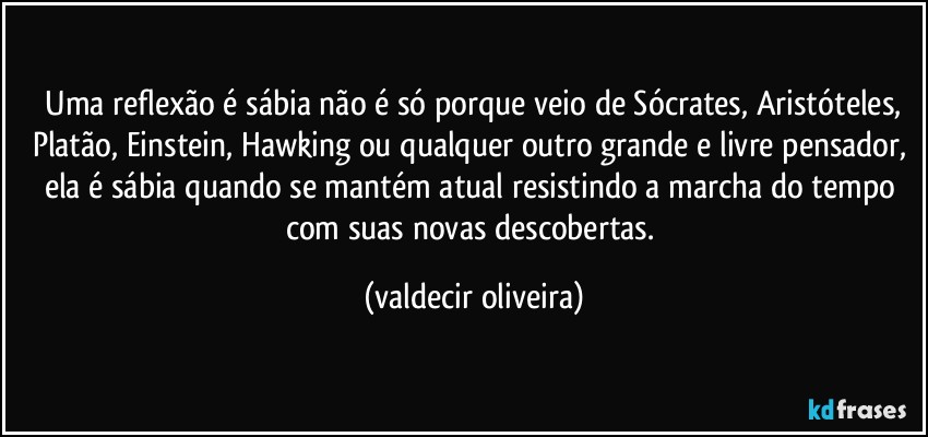 ⁠Uma reflexão é sábia não é só porque veio de Sócrates, Aristóteles, Platão, Einstein, Hawking ou qualquer outro grande e livre pensador, ela é sábia quando se mantém atual resistindo a marcha do tempo com suas novas descobertas. (valdecir oliveira)