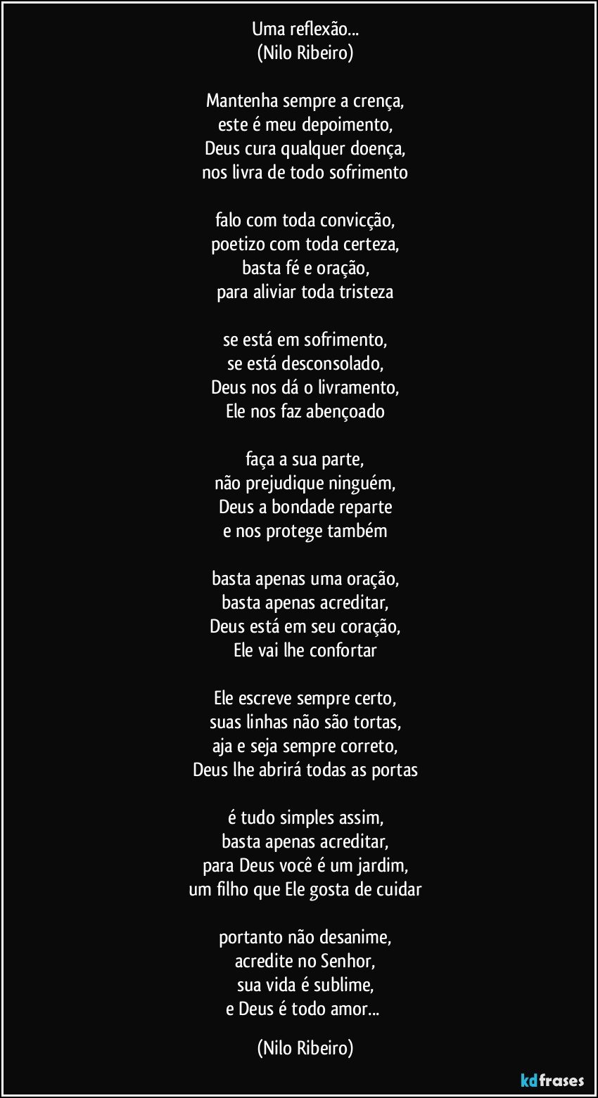 Uma reflexão...
(Nilo Ribeiro)
 
Mantenha sempre a crença,
este é meu depoimento,
Deus cura qualquer doença,
nos livra de todo sofrimento
 
falo com toda convicção,
poetizo com toda certeza,
basta fé e oração,
para aliviar toda tristeza
 
se está em sofrimento,
se está desconsolado,
Deus nos dá o livramento,
Ele nos faz abençoado
 
faça a sua parte,
não prejudique ninguém,
Deus a bondade reparte
e nos protege também
 
basta apenas uma oração,
basta apenas acreditar,
Deus está em seu coração,
Ele vai lhe confortar
 
Ele escreve sempre certo,
suas linhas não são tortas,
aja e seja sempre correto,
Deus lhe abrirá todas as portas
 
é tudo simples assim,
basta apenas acreditar,
para Deus você é um jardim,
um filho que Ele gosta de cuidar
 
portanto não desanime,
acredite no Senhor,
sua vida é sublime,
e Deus é todo amor... (Nilo Ribeiro)