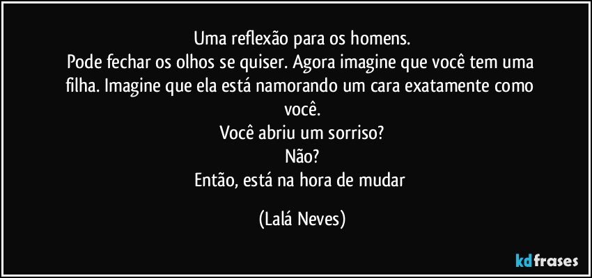 Uma reflexão para os homens.
Pode fechar os olhos se quiser. Agora imagine que você tem uma filha. Imagine que ela está namorando um cara exatamente como você.
Você abriu um sorriso?
Não?
Então, está na hora de mudar (Lalá Neves)