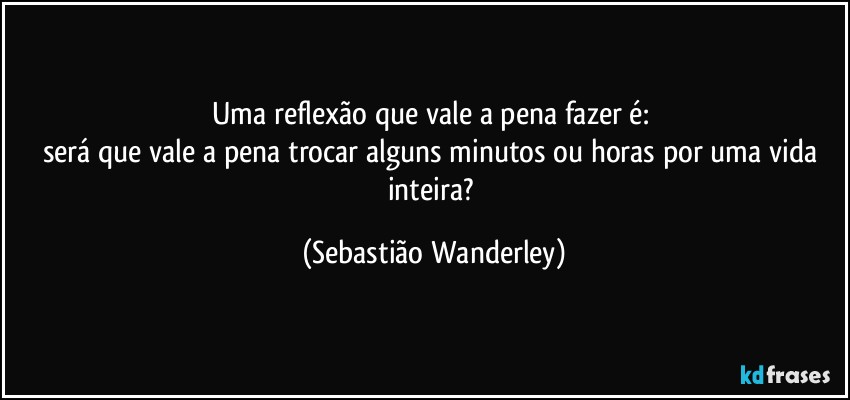 Uma reflexão que vale a pena fazer é: 
será que vale a pena trocar alguns  minutos ou horas por uma vida inteira? (Sebastião Wanderley)