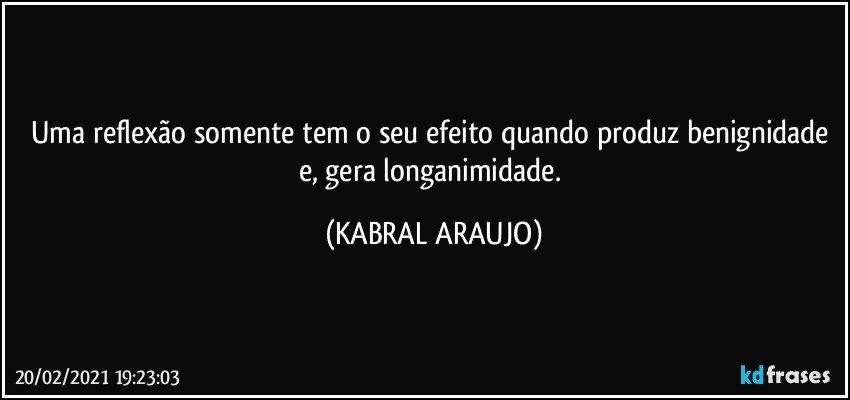 Uma reflexão somente tem o seu efeito quando produz benignidade e, gera longanimidade. (KABRAL ARAUJO)