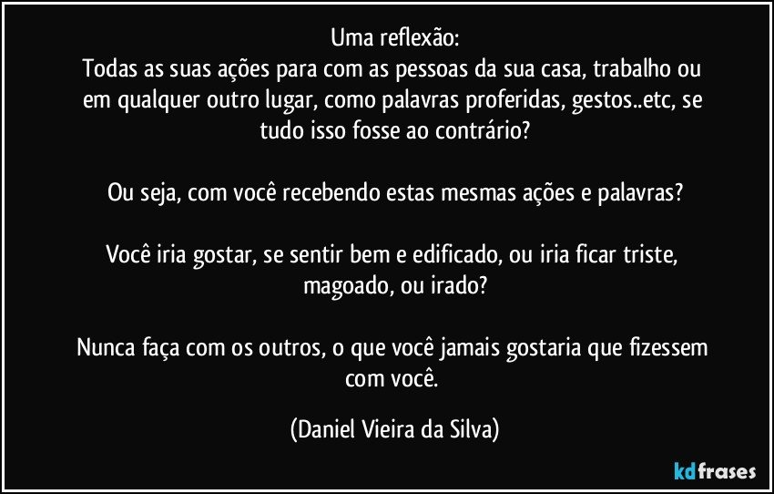 Uma reflexão:
Todas as suas ações para com as pessoas da sua casa, trabalho ou em qualquer outro lugar, como palavras proferidas, gestos..etc, se tudo isso fosse ao contrário?

Ou seja, com você recebendo estas mesmas ações e palavras?

Você iria gostar, se sentir bem e edificado, ou iria ficar triste, magoado, ou irado?

Nunca faça com os outros, o que você jamais gostaria que fizessem com você. (Daniel Vieira da Silva)