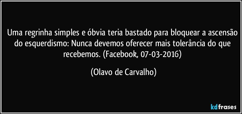 Uma regrinha simples e óbvia teria bastado para bloquear a ascensão do esquerdismo: Nunca devemos oferecer mais tolerância do que recebemos. (Facebook, 07-03-2016) (Olavo de Carvalho)