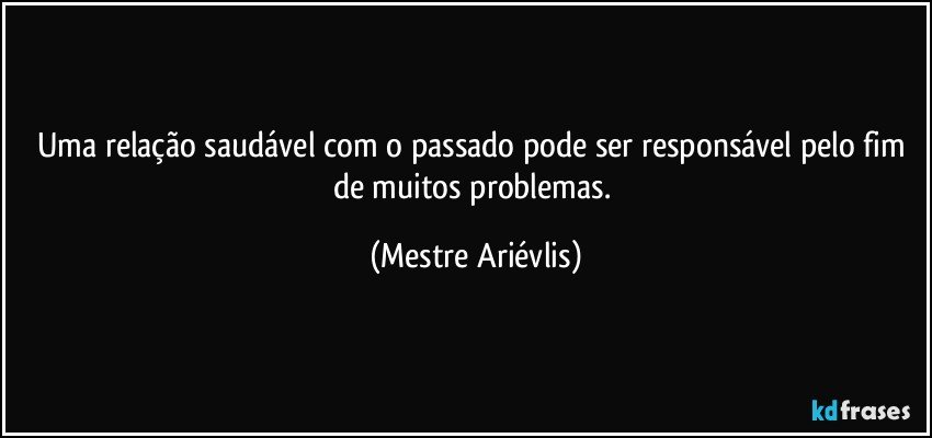 Uma relação saudável com o passado pode ser responsável pelo fim de muitos problemas. (Mestre Ariévlis)