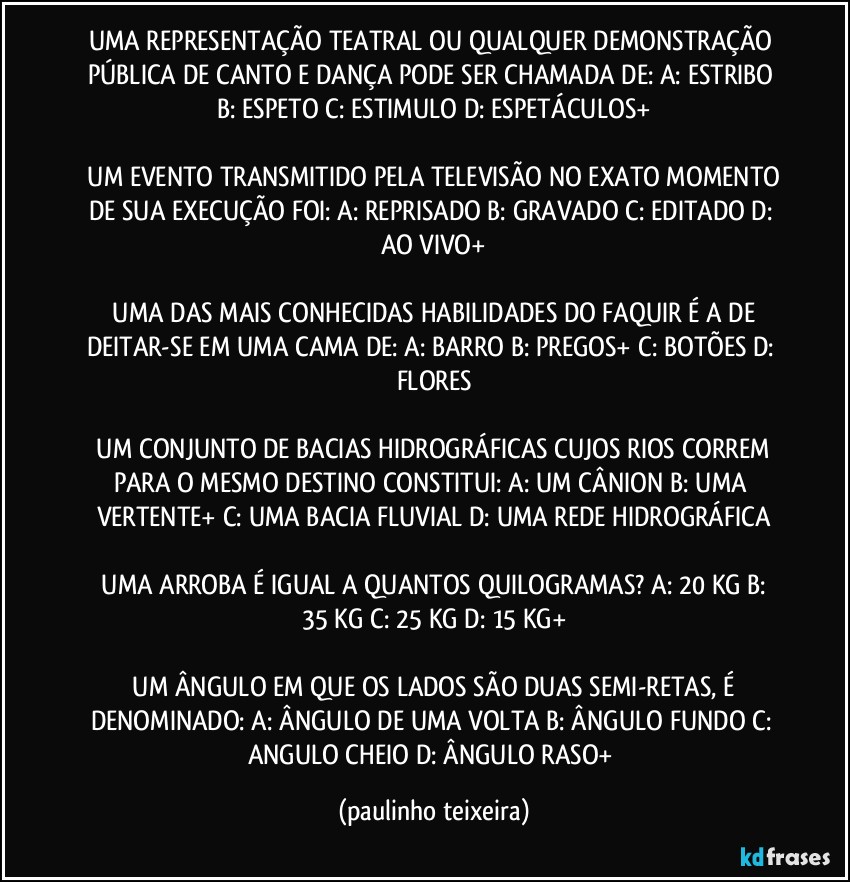 UMA REPRESENTAÇÃO TEATRAL OU QUALQUER DEMONSTRAÇÃO PÚBLICA DE CANTO E DANÇA PODE SER CHAMADA DE:  A: ESTRIBO  B: ESPETO  C: ESTIMULO  D: ESPETÁCULOS+

 UM EVENTO TRANSMITIDO PELA TELEVISÃO NO EXATO MOMENTO DE SUA EXECUÇÃO FOI:  A: REPRISADO  B: GRAVADO  C: EDITADO  D: AO VIVO+

 UMA DAS MAIS CONHECIDAS HABILIDADES DO FAQUIR É A DE DEITAR-SE EM UMA CAMA DE:  A: BARRO  B: PREGOS+  C: BOTÕES  D: FLORES

 UM CONJUNTO DE BACIAS HIDROGRÁFICAS CUJOS RIOS CORREM PARA O MESMO DESTINO CONSTITUI:  A: UM CÂNION  B: UMA VERTENTE+  C: UMA BACIA FLUVIAL  D: UMA REDE HIDROGRÁFICA

 UMA ARROBA É IGUAL A QUANTOS QUILOGRAMAS?  A: 20 KG  B: 35 KG  C: 25 KG  D: 15 KG+

 UM ÂNGULO EM QUE OS LADOS SÃO DUAS SEMI-RETAS, É DENOMINADO:  A: ÂNGULO DE UMA VOLTA  B: ÂNGULO FUNDO  C: ANGULO CHEIO  D: ÂNGULO RASO+ (paulinho teixeira)