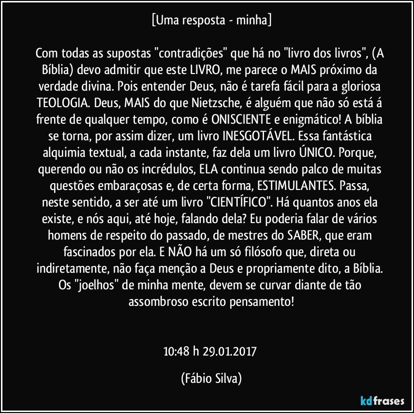 [Uma resposta - minha]

Com todas as supostas "contradições" que há no "livro dos livros", (A Bíblia) devo admitir que este LIVRO, me parece o MAIS próximo da verdade divina. Pois entender Deus, não é tarefa fácil para a gloriosa TEOLOGIA. Deus, MAIS do que Nietzsche, é alguém que não só está á frente de qualquer tempo, como é ONISCIENTE e enigmático! A bíblia se torna, por assim dizer, um livro INESGOTÁVEL. Essa fantástica alquimia textual, a cada instante, faz dela um livro ÚNICO. Porque, querendo ou não os incrédulos, ELA continua sendo palco de muitas questões embaraçosas e, de certa forma, ESTIMULANTES. Passa, neste sentido, a ser até um livro "CIENTÍFICO". Há quantos anos ela existe, e nós aqui, até hoje, falando dela? Eu poderia falar de vários homens de respeito do passado, de mestres do SABER, que eram fascinados por ela. E NÃO há um só filósofo que, direta ou indiretamente, não faça menção a Deus e propriamente dito, a Bíblia. Os "joelhos" de minha mente, devem se curvar diante de tão assombroso escrito/pensamento!


10:48 h  29.01.2017 (Fábio Silva)