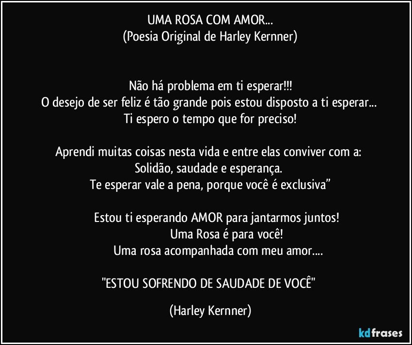 UMA ROSA COM AMOR...
(Poesia Original de Harley Kernner)


Não há problema em ti esperar!!!
O desejo de ser feliz é tão grande pois estou disposto a ti esperar...  Ti espero o tempo que for preciso!

Aprendi muitas coisas nesta vida e entre elas conviver com a: Solidão, saudade e esperança. 
Te esperar vale a pena, porque você é exclusiva”

               Estou ti esperando AMOR para jantarmos juntos!
                                      Uma Rosa é para você!
                    Uma rosa acompanhada com meu amor...

"ESTOU SOFRENDO DE SAUDADE DE VOCÊ" (Harley Kernner)