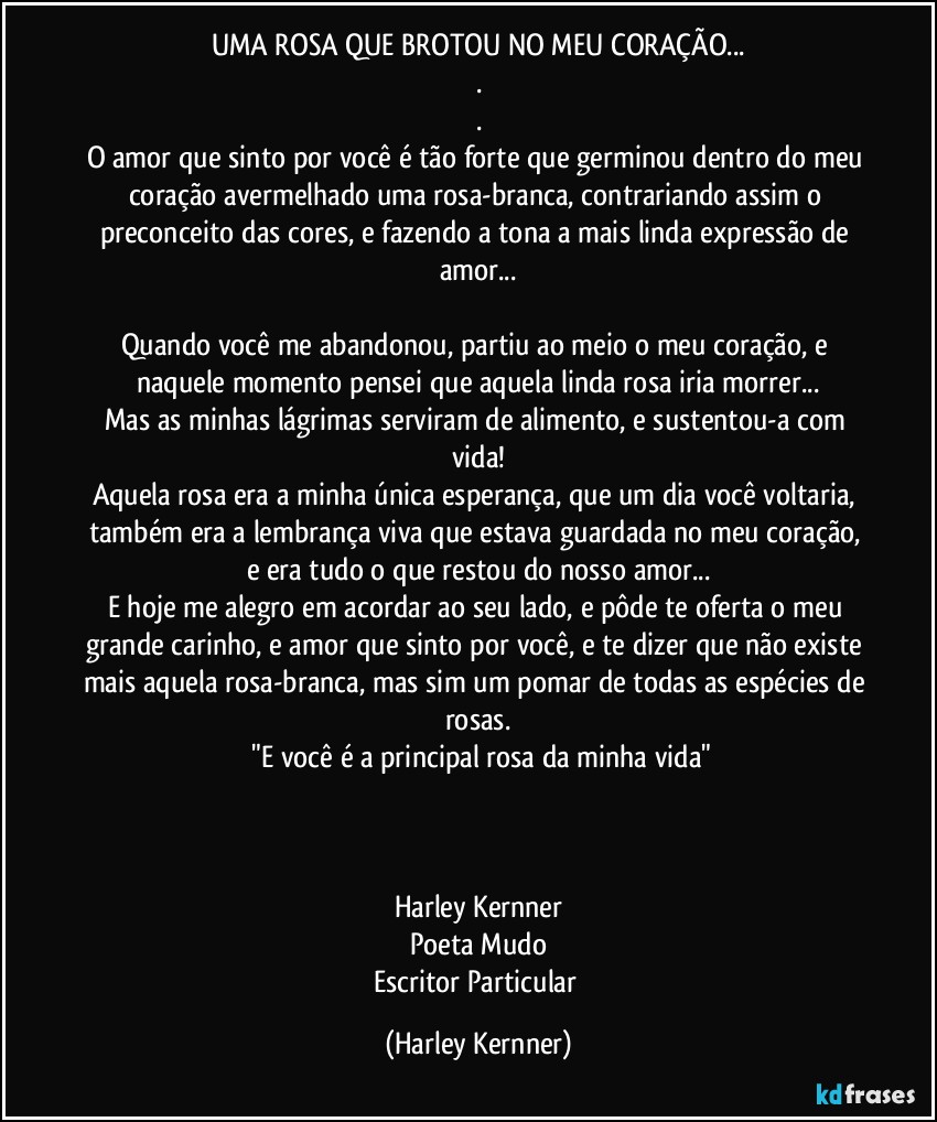 UMA ROSA QUE BROTOU NO MEU CORAÇÃO...
.
.
O amor que sinto por você é tão forte que germinou dentro do meu coração avermelhado uma rosa-branca, contrariando assim o preconceito das cores, e fazendo a tona a mais linda expressão de amor...

Quando você me abandonou, partiu ao meio o meu coração, e naquele momento pensei que aquela linda rosa iria morrer...
Mas as minhas lágrimas serviram de alimento, e sustentou-a com vida!
Aquela rosa era a minha única esperança, que um dia você voltaria, também era a lembrança viva que estava guardada no meu coração, e era tudo o que restou do nosso amor...
E hoje me alegro em acordar ao seu lado, e pôde te oferta o meu grande carinho, e amor que sinto por você, e te dizer que não existe mais aquela rosa-branca, mas sim um pomar de todas as espécies de rosas.
 "E você é a principal rosa da minha vida"



Harley Kernner
Poeta Mudo
Escritor Particular (Harley Kernner)