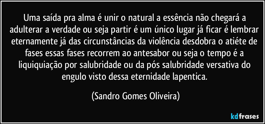 Uma saída pra alma é unir o natural a essência não chegará a adulterar a verdade ou seja partir é um único lugar já ficar é lembrar eternamente já das circunstâncias da violência desdobra o atiéte de fases essas fases recorrem ao antesabor ou seja o tempo é a liquiquiação por salubridade ou da pós salubridade versativa do engulo visto dessa eternidade lapentica. (Sandro Gomes Oliveira)