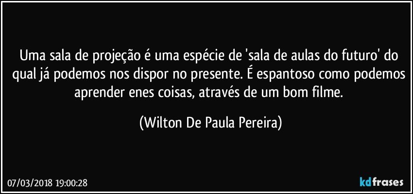 Uma sala de projeção é uma espécie de 'sala de aulas do futuro' do qual já podemos nos dispor no presente. É espantoso como podemos aprender enes coisas, através de um bom filme. (Wilton De Paula Pereira)