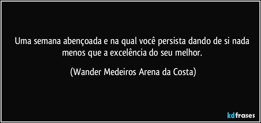 Uma semana abençoada e na qual você persista dando de si nada menos que a excelência do seu melhor. (Wander Medeiros Arena da Costa)