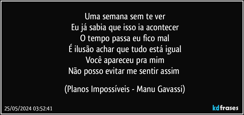 Uma semana sem te ver
Eu já sabia que isso ia acontecer
O tempo passa eu fico mal
É ilusão achar que tudo está igual
Você apareceu pra mim
Não posso evitar me sentir assim (Planos Impossíveis - Manu Gavassi)