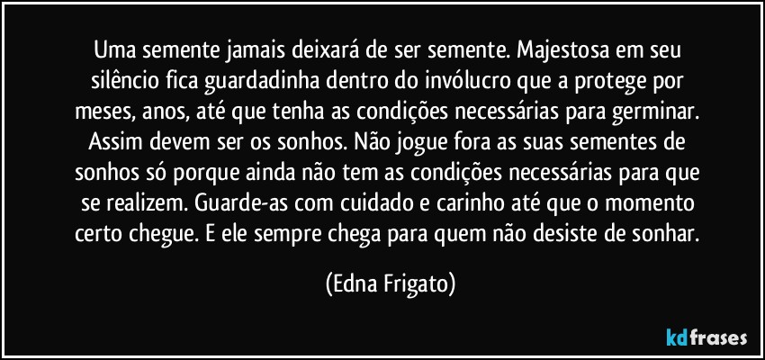 Uma semente jamais deixará de ser semente. Majestosa em seu silêncio fica guardadinha dentro do invólucro que a protege por meses, anos, até que tenha as condições necessárias para germinar. Assim devem ser os sonhos. Não jogue fora as suas sementes de sonhos só porque ainda não tem as condições necessárias para que se realizem. Guarde-as com cuidado e carinho até que o momento certo chegue. E ele sempre chega para quem não desiste de sonhar. (Edna Frigato)