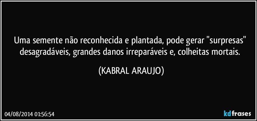 Uma semente não reconhecida e plantada, pode gerar "surpresas" desagradáveis, grandes danos irreparáveis e, colheitas mortais. (KABRAL ARAUJO)