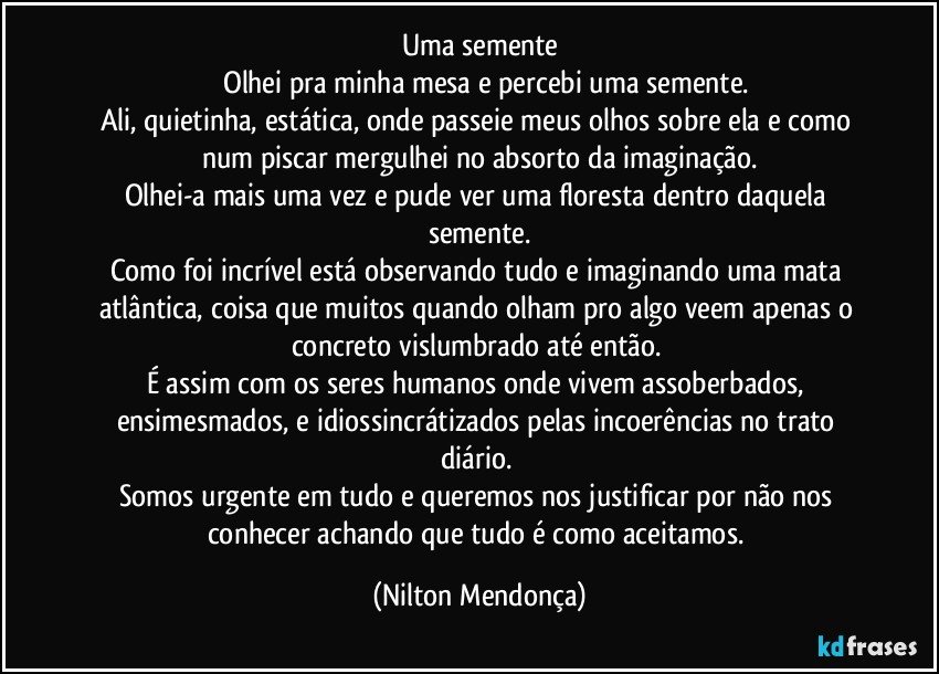 Uma semente
       Olhei pra minha mesa e percebi uma semente.
Ali, quietinha, estática, onde passeie meus olhos sobre ela e como num piscar mergulhei no absorto da imaginação.
Olhei-a mais uma vez e pude ver uma floresta dentro daquela semente.
Como foi incrível está observando tudo e imaginando uma mata atlântica, coisa que muitos quando olham pro algo veem apenas o concreto vislumbrado até então. 
É assim com os seres humanos onde vivem assoberbados, ensimesmados, e idiossincrátizados pelas incoerências no trato diário. 
Somos urgente em tudo e queremos nos justificar por não nos conhecer achando que tudo é como aceitamos. (Nilton Mendonça)