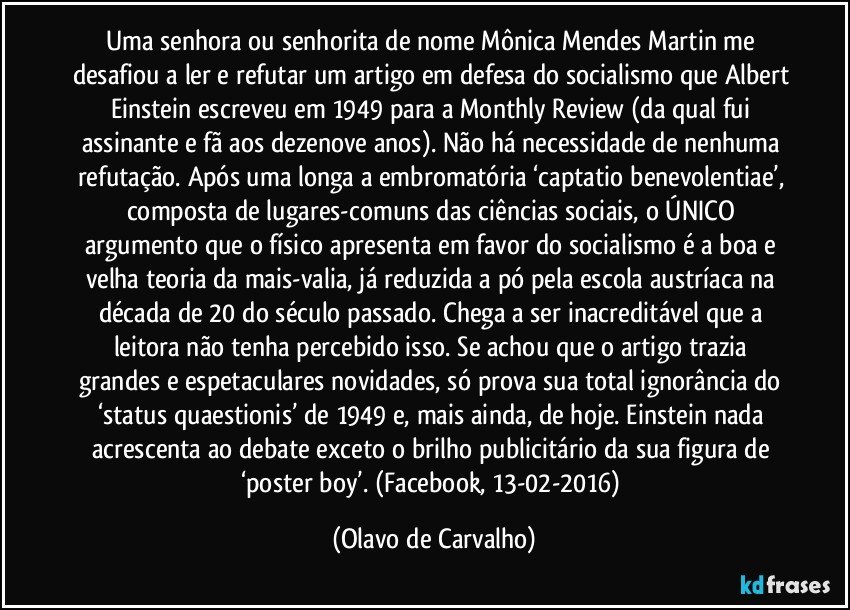 Uma senhora ou senhorita de nome Mônica Mendes Martin me desafiou a ler e refutar um artigo em defesa do socialismo que Albert Einstein escreveu em 1949 para a Monthly Review (da qual fui assinante e fã aos dezenove anos). Não há necessidade de nenhuma refutação. Após uma longa a embromatória ‘captatio benevolentiae’, composta de lugares-comuns das ciências sociais, o ÚNICO argumento que o físico apresenta em favor do socialismo é a boa e velha teoria da mais-valia, já reduzida a pó pela escola austríaca na década de 20 do século passado. Chega a ser inacreditável que a leitora não tenha percebido isso. Se achou que o artigo trazia grandes e espetaculares novidades, só prova sua total ignorância do ‘status quaestionis’ de 1949 e, mais ainda, de hoje. Einstein nada acrescenta ao debate exceto o brilho publicitário da sua figura de ‘poster boy’. (Facebook, 13-02-2016) (Olavo de Carvalho)