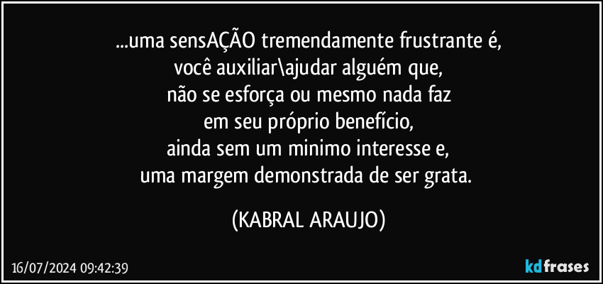 ...uma sensAÇÃO tremendamente frustrante é,
você auxiliar\ajudar alguém que,
não se esforça ou mesmo nada faz
em seu próprio benefício,
ainda sem um minimo interesse e,
uma margem demonstrada de ser grata. (KABRAL ARAUJO)