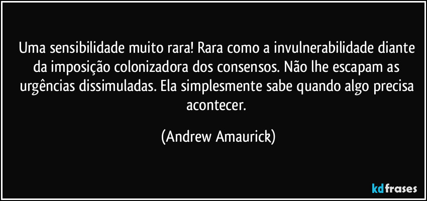 Uma sensibilidade muito rara! Rara como a invulnerabilidade diante da imposição colonizadora dos consensos. Não lhe escapam as urgências dissimuladas. Ela simplesmente sabe quando algo precisa acontecer. (Andrew Amaurick)