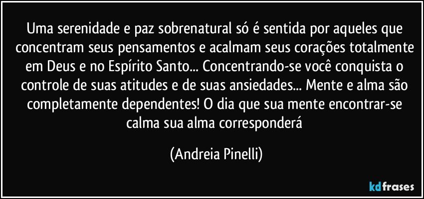Uma serenidade e paz sobrenatural só é sentida por aqueles que concentram seus pensamentos e acalmam seus corações totalmente em Deus e no Espírito Santo... Concentrando-se você conquista o controle de suas atitudes e de suas ansiedades... Mente e alma são completamente dependentes! O dia que sua mente encontrar-se calma sua alma corresponderá (Andreia Pinelli)