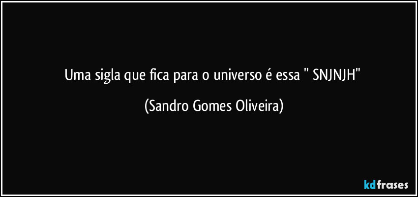 Uma sigla que fica para o universo é essa  " SNJNJH" (Sandro Gomes Oliveira)