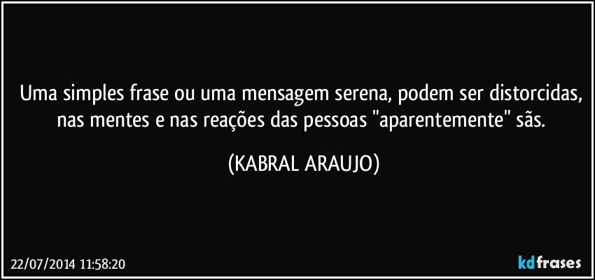 Uma simples frase ou uma mensagem serena, podem ser distorcidas, nas mentes e nas reações das pessoas "aparentemente" sãs. (KABRAL ARAUJO)