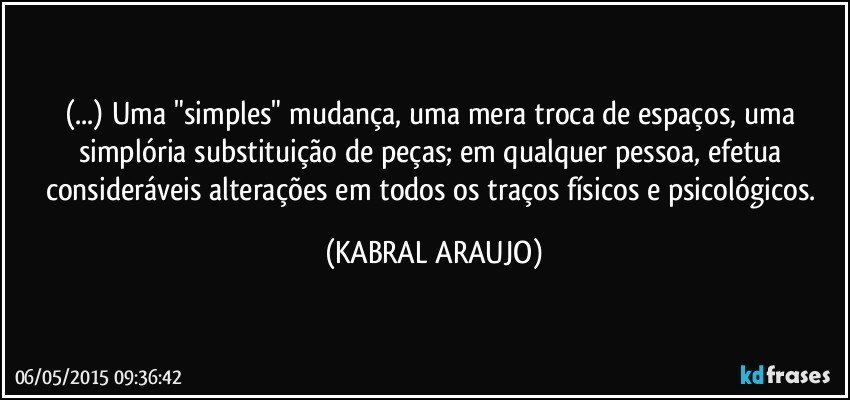 (...) Uma "simples" mudança, uma mera troca de espaços, uma simplória substituição de peças; em qualquer pessoa, efetua consideráveis alterações em todos os traços físicos e psicológicos. (KABRAL ARAUJO)