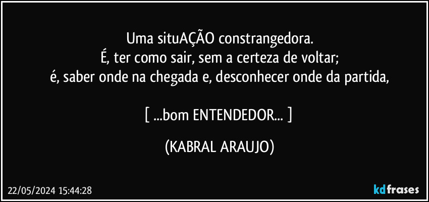 Uma situAÇÃO constrangedora.
É, ter como sair, sem a certeza de voltar;
é, saber onde na chegada e, desconhecer onde da partida,

[ ...bom ENTENDEDOR... ] (KABRAL ARAUJO)