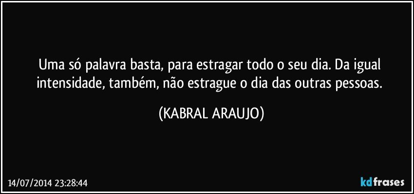 Uma só palavra basta, para estragar todo o seu dia. Da igual intensidade, também, não estrague o dia das outras pessoas. (KABRAL ARAUJO)