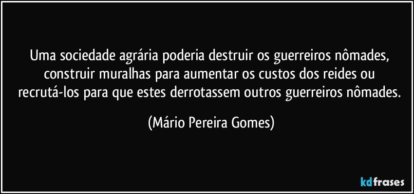 Uma sociedade agrária poderia destruir os guerreiros nômades, construir muralhas para aumentar os custos dos reides ou recrutá-los para que estes derrotassem outros guerreiros nômades. (Mário Pereira Gomes)