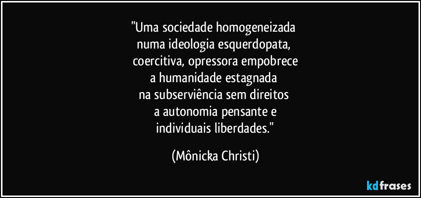 "Uma sociedade homogeneizada 
numa ideologia esquerdopata, 
coercitiva, opressora empobrece
a humanidade estagnada 
na subserviência sem direitos 
a autonomia pensante e
 individuais liberdades." (Mônicka Christi)