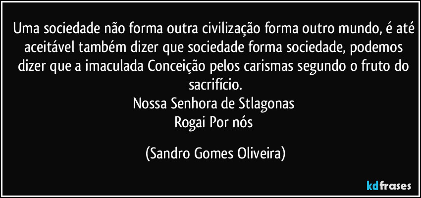 Uma sociedade não forma outra civilização forma outro mundo, é até aceitável também dizer que sociedade forma sociedade, podemos dizer que a imaculada Conceição pelos carismas segundo o fruto do sacrifício.
Nossa Senhora de Stlagonas 
Rogai Por nós (Sandro Gomes Oliveira)