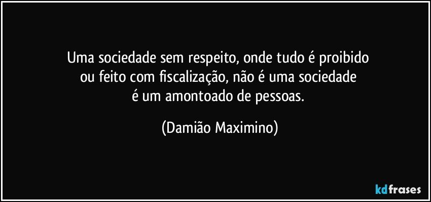 Uma sociedade sem respeito, onde tudo é proibido 
ou feito com fiscalização, não é uma sociedade 
é um amontoado de pessoas. (Damião Maximino)