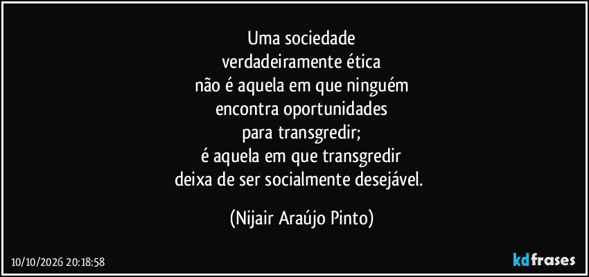 Uma sociedade
verdadeiramente ética
não é aquela em que ninguém
encontra oportunidades
para transgredir;
é aquela em que transgredir
deixa de ser socialmente desejável. (Nijair Araújo Pinto)