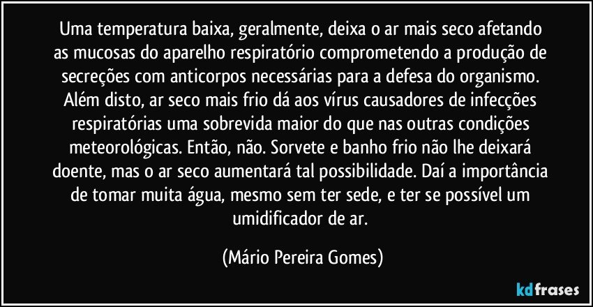 Uma temperatura baixa, geralmente, deixa o ar mais seco afetando as mucosas do aparelho respiratório comprometendo a produção de secreções com anticorpos necessárias para a defesa do organismo. Além disto, ar seco mais frio dá aos vírus causadores de infecções respiratórias uma sobrevida maior do que nas outras condições meteorológicas. Então, não. Sorvete e banho frio não lhe deixará doente, mas o ar seco aumentará tal possibilidade. Daí a importância de tomar muita água, mesmo sem ter sede, e ter se possível um umidificador de ar. (Mário Pereira Gomes)