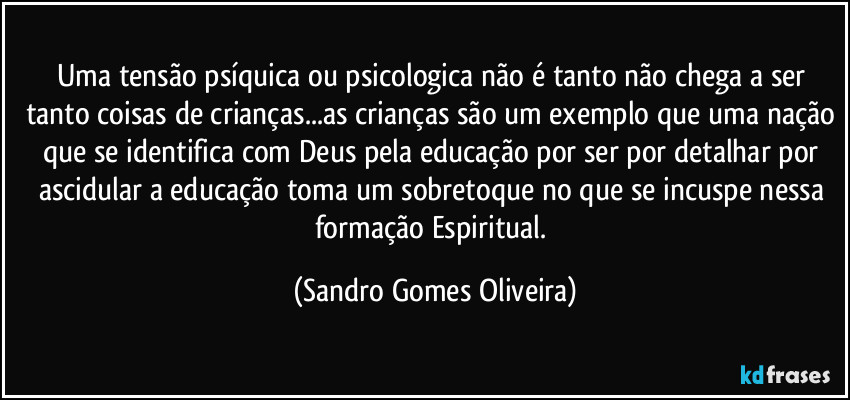 Uma tensão psíquica ou psicologica não é tanto não chega a ser tanto coisas de crianças...as crianças são um exemplo que uma nação que se identifica com Deus pela educação por ser por detalhar por ascidular a educação toma um sobretoque no que se incuspe nessa formação Espiritual. (Sandro Gomes Oliveira)