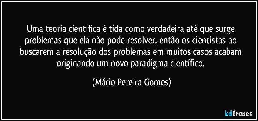 Uma teoria científica é tida como verdadeira até que surge problemas que ela não pode resolver, então os cientistas ao buscarem a resolução dos problemas em muitos casos acabam originando um novo paradigma científico. (Mário Pereira Gomes)