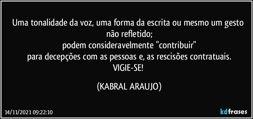 Uma tonalidade da voz, uma forma da escrita ou mesmo um gesto não refletido;
podem consideravelmente "contribuir"
para decepções com as pessoas e, as rescisões contratuais.
VIGIE-SE! (KABRAL ARAUJO)