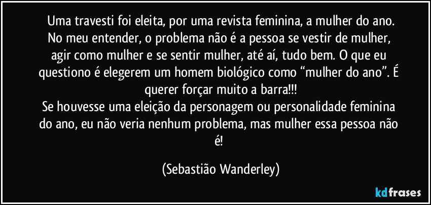 Uma travesti foi eleita, por uma revista feminina, a mulher do ano.
No meu entender, o problema não é a pessoa se vestir de mulher, agir como mulher e se sentir mulher, até aí, tudo bem. O que eu questiono é elegerem um homem biológico como “mulher do ano”. É querer forçar muito a barra!!!
Se houvesse uma eleição da personagem ou personalidade feminina do ano, eu não veria nenhum problema, mas mulher essa pessoa não é! (Sebastião Wanderley)