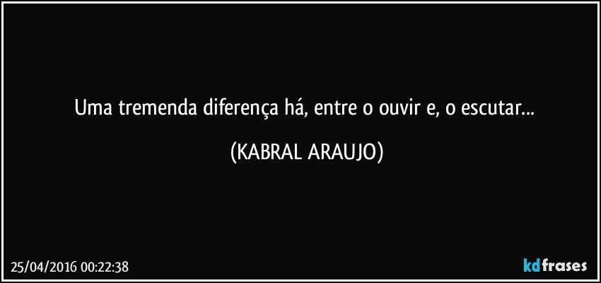 Uma tremenda diferença há, entre o ouvir e, o escutar... (KABRAL ARAUJO)