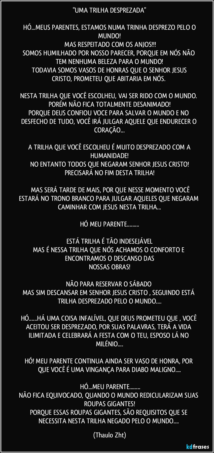 "UMA TRILHA DESPREZADA"
HÓ...MEUS PARENTES, ESTAMOS NUMA TRINHA DESPREZO PELO O MUNDO!
MAS RESPEITADO COM OS ANJOS!!!
SOMOS HUMILHADO POR NOSSO PARECER, PORQUE EM NÓS NÃO TEM NENHUMA BELEZA PARA O MUNDO!
TODAVIA SOMOS VASOS DE HONRAS QUE O SENHOR JESUS CRISTO, PROMETEU QUE ABITARIA EM NÓS.
NESTA TRILHA QUE VOCÊ ESCOLHEU, VAI SER RIDO COM O MUNDO.
PORÉM NÃO FICA TOTALMENTE DESANIMADO!
PORQUE DEUS CONFIOU VOCE PARA SALVAR O MUNDO E NO DESFECHO DE TUDO, VOCÊ IRÁ JULGAR AQUELE QUE ENDURECER O CORAÇÃO...
A TRILHA QUE VOCÊ ESCOLHEU É MUITO DESPREZADO COM A HUMANIDADE!
NO ENTANTO TODOS QUE NEGARAM SENHOR JESUS CRISTO!
PRECISARÁ NO FIM DESTA TRILHA!
MAS SERÁ TARDE DE MAIS, POR QUE NESSE MOMENTO VOCÊ ESTARÁ NO TRONO BRANCO PARA JULGAR AQUELES QUE NEGARAM CAMINHAR COM JESUS NESTA TRILHA...
HÓ MEU PARENTE...
ESTÁ TRILHA É TÃO INDESEJÁVEL
MAS É NESSA TRILHA QUE NÓS ACHAMOS O CONFORTO E ENCONTRAMOS O DESCANSO DAS
NOSSAS OBRAS!
NÃO PARA RESERVAR O SÁBADO
MAS SIM DESCANSAR EM SENHOR JESUS CRISTO , SEGUINDO ESTÁ TRILHA DESPREZADO PELO O MUNDO...
HÓ...HÁ UMA COISA INFALÍVEL, QUE DEUS PROMETEU QUE , VOCÊ ACEITOU SER DESPREZADO, POR SUAS PALAVRAS, TERÁ A VIDA ILIMITADA E CELEBRARÁ A FESTA COM O TEU, ESPOSO LÁ NO MILÉNIO...
HÓ! MEU PARENTE CONTINUA AINDA SER VASO DE HONRA, POR QUE VOCÊ É UMA VINGANÇA PARA DIABO MALIGNO...
HÓ...MEU PARENTE...
NÃO FICA EQUIVOCADO, QUANDO O MUNDO REDICULARIZAM SUAS ROUPAS GIGANTES!
PORQUE ESSAS ROUPAS GIGANTES, SÃO REQUISITOS QUE SE NECESSITA NESTA TRILHA NEGADO PELO O MUNDO... (Thaulo Zht)