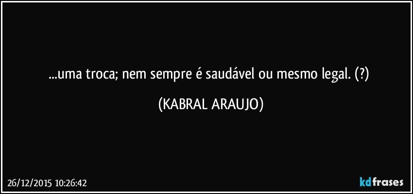 ...uma troca; nem sempre é saudável ou mesmo legal. (?) (KABRAL ARAUJO)