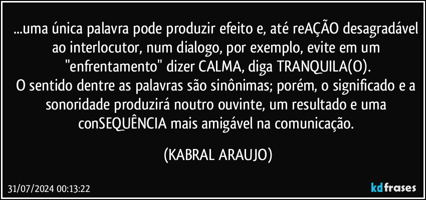 ...uma única palavra pode produzir efeito e, até reAÇÃO desagradável ao interlocutor, num dialogo, por exemplo, evite em um "enfrentamento" dizer CALMA, diga TRANQUILA(O).
O sentido dentre as palavras são sinônimas; porém, o significado e a sonoridade produzirá noutro ouvinte, um resultado e uma conSEQUÊNCIA mais amigável na comunicação. (KABRAL ARAUJO)