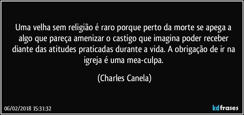 Uma velha sem religião é raro porque perto da morte  se apega a algo que pareça amenizar o castigo que imagina poder receber diante das atitudes praticadas durante a vida. A obrigação de ir na igreja é uma mea-culpa. (Charles Canela)